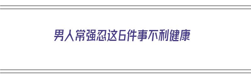 男人常强忍这6件事不利健康（男人常强忍这6件事不利健康的原因）