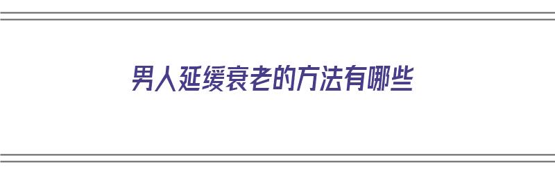 男人延缓衰老的方法有哪些（男人延缓衰老的方法有哪些呢）