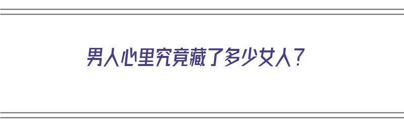 男人心里究竟藏了多少女人？（男人心里究竟藏了多少女人的钱）