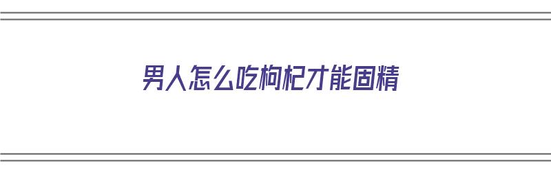 男人怎么吃枸杞才能固精（男人怎么吃枸杞才能固精壮阳）