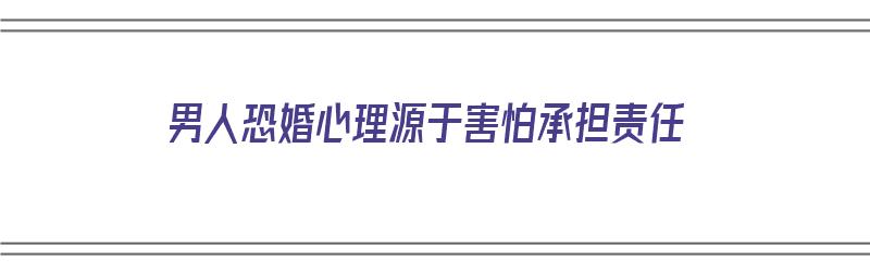 男人恐婚心理源于害怕承担责任（男人恐婚是什么心态）