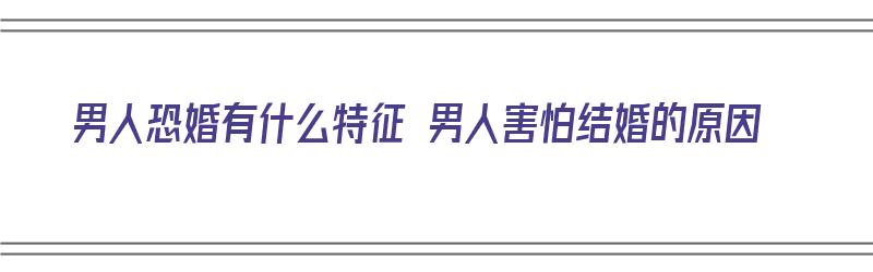 男人恐婚有什么特征 男人害怕结婚的原因（男人恐惧结婚的原因）