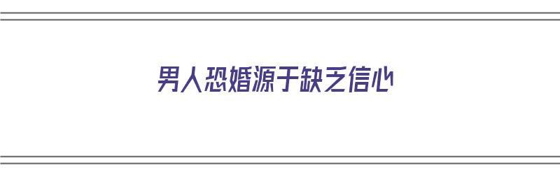 男人恐婚源于缺乏信心（男人恐婚源于缺乏信心吗）