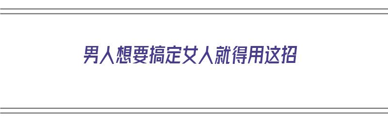 男人想要搞定女人就得用这招（男人想要搞定一个女人,只要做到这两点,她就是你的人）