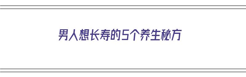 男人想长寿的5个养生秘方（男人想长寿的5个养生秘方是什么）