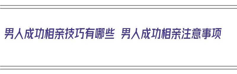 男人成功相亲技巧有哪些 男人成功相亲注意事项（男生如何相亲才能成功）