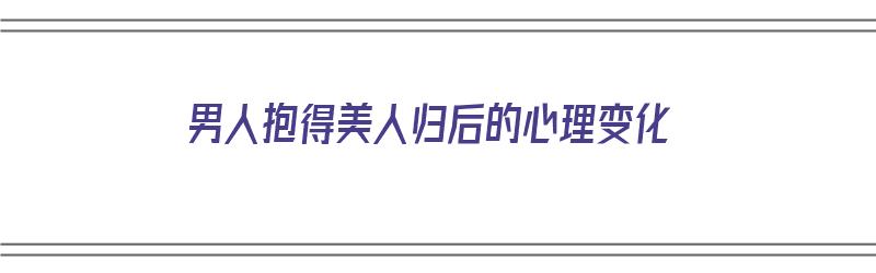 男人抱得美人归后的心理变化（男人抱得美人归后的心理变化是什么）