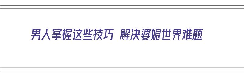 男人掌握这些技巧 解决婆媳世界难题（男人掌握这些技巧 解决婆媳世界难题）