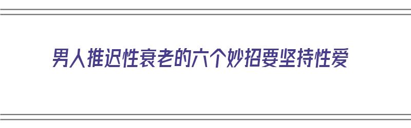 男人推迟性衰老的六个妙招要坚持性爱（男人延缓衰老的最好办法是什么）