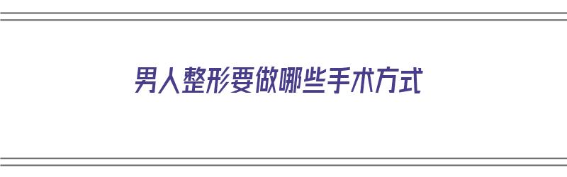 男人整形要做哪些手术方式（男人整形要做哪些手术方式呢）