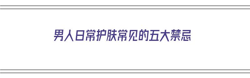 男人日常护肤常见的五大禁忌（男人日常护肤常见的五大禁忌是什么）