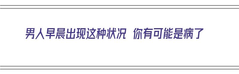 男人早晨出现这种状况 你有可能是病了（男人早晨出现这种状况 你有可能是病了吗）