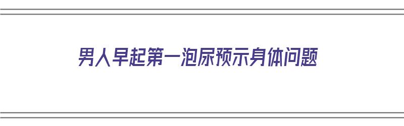 男人早起第一泡尿预示身体问题（男人早起第一泡尿预示身体问题吗）