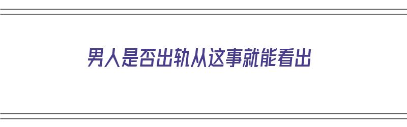 男人是否出轨从这事就能看出（男人是否出轨从这事就能看出来）