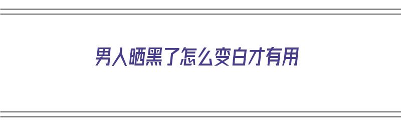 男人晒黑了怎么变白才有用（男人晒黑了如何变白）