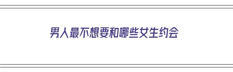 男人最不想要和哪些女生约会（男人最不想要和哪些女生约会呢）