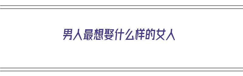 男人最想娶什么样的女人（男人最想娶什么样的女人呢）