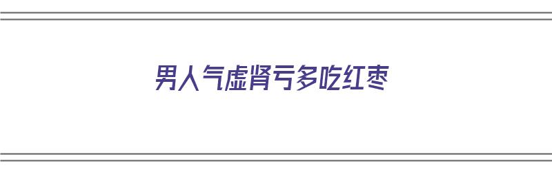 男人气虚肾亏多吃红枣（男人气虚肾亏多吃红枣好吗）