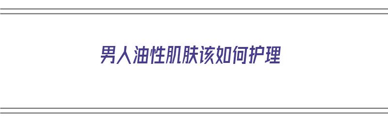 男人油性肌肤该如何护理（男人油性肌肤该如何护理呢）