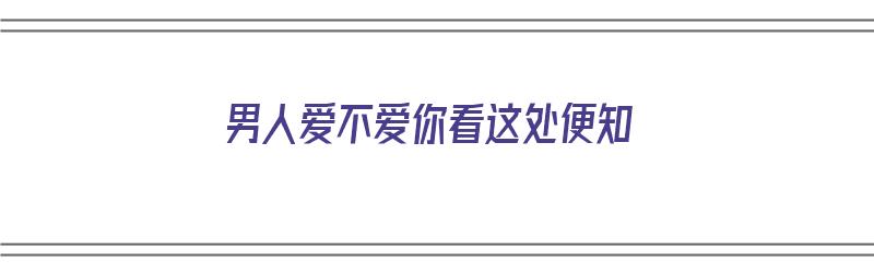 男人爱不爱你看这处便知（男人爱不爱你看这三点）