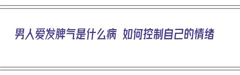 男人爱发脾气是什么病 如何控制自己的情绪（男人爱发脾气是什么病 如何控制自己的情绪呢）