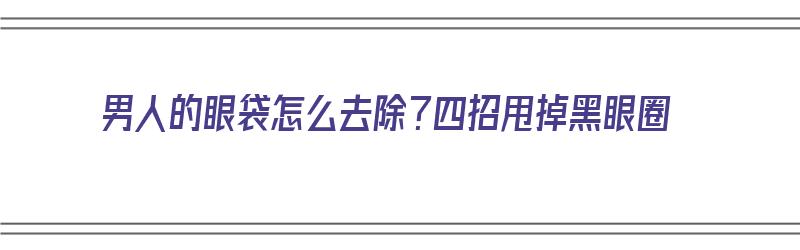 男人的眼袋怎么去除？四招甩掉黑眼圈（男人的眼袋如何去除）