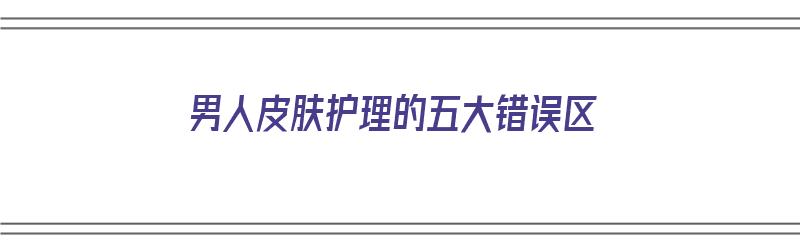 男人皮肤护理的五大错误区（男人皮肤护理的五大错误区是什么）