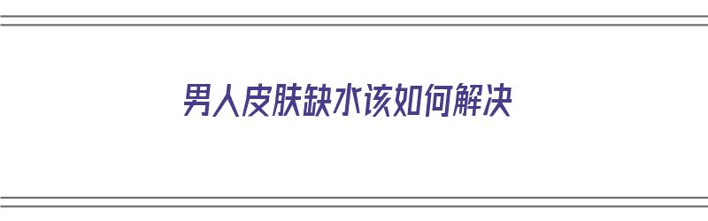 男人皮肤缺水该如何解决（男人皮肤缺水该如何解决问题）