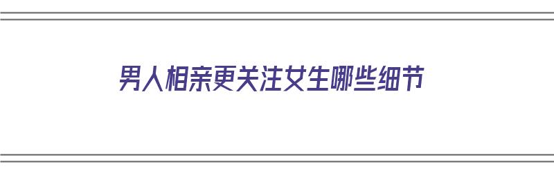 男人相亲更关注女生哪些细节（男人相亲更关注女生哪些细节呢）