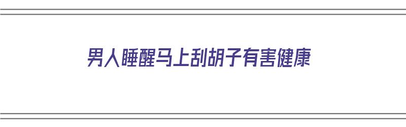 男人睡醒马上刮胡子有害健康（刚睡醒能刮胡子吗）