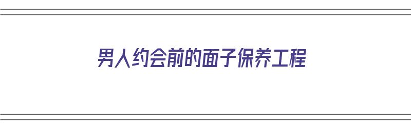 男人约会前的面子保养工程（男人约会前准备）