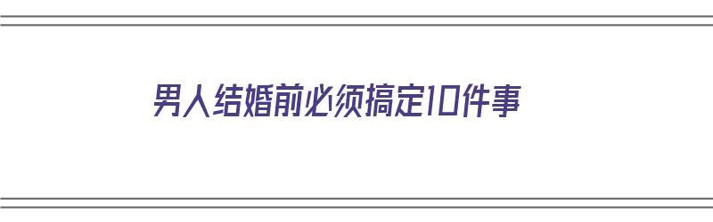 男人结婚前必须搞定10件事（男人结婚前必须搞定10件事吗）