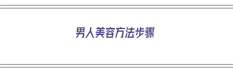 男人美容方法步骤（男人美容方法步骤图）