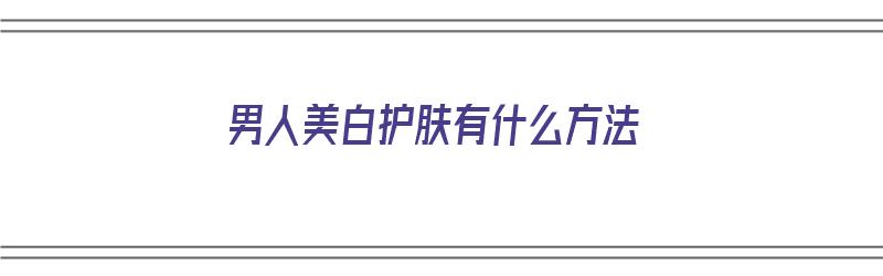 男人美白护肤有什么方法（男人美白护肤有什么方法吗）