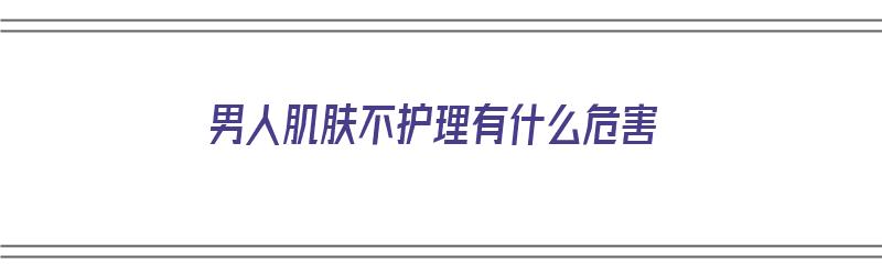 男人肌肤不护理有什么危害（男人肌肤不护理有什么危害吗）