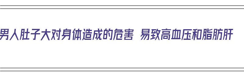 男人肚子大对身体造成的危害 易致高血压和脂肪肝（男人肚子大影响健康吗）