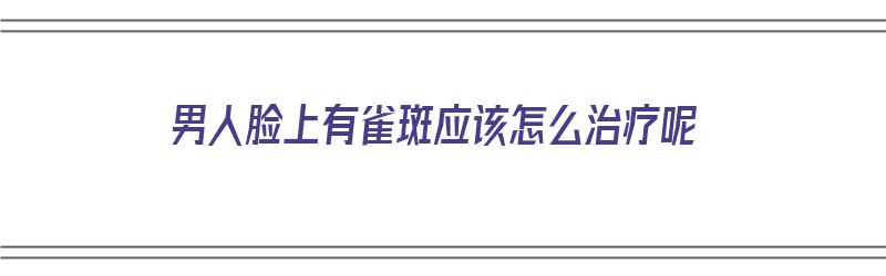 男人脸上有雀斑应该怎么治疗呢（男人脸上有雀斑应该怎么治疗呢图片）