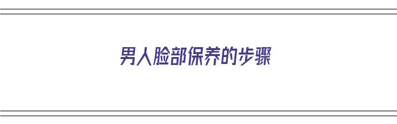 男人脸部保养的步骤（男人脸部保养的步骤有哪些）