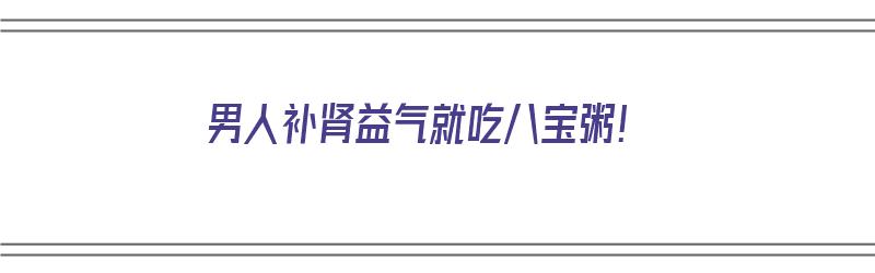 男人补肾益气就吃八宝粥！（男人补肾益气就吃八宝粥可以吗）