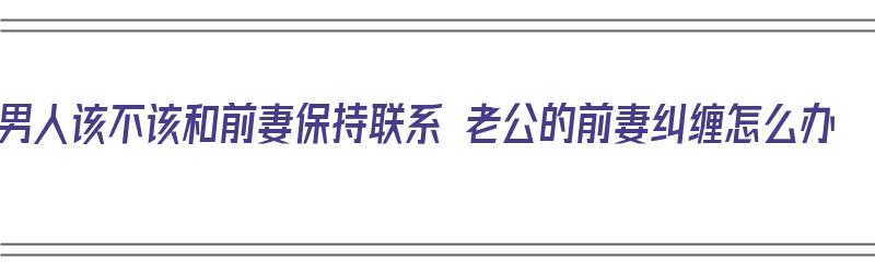 男人该不该和前妻保持联系 老公的前妻纠缠怎么办（男人和他前妻还有联系怎么办）