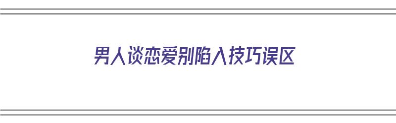 男人谈恋爱别陷入技巧误区（男人谈恋爱技巧大全）