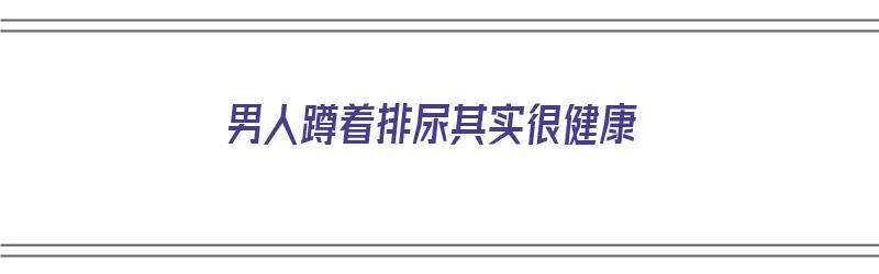 男人蹲着排尿其实很健康（男人蹲着排尿其实很健康吗）