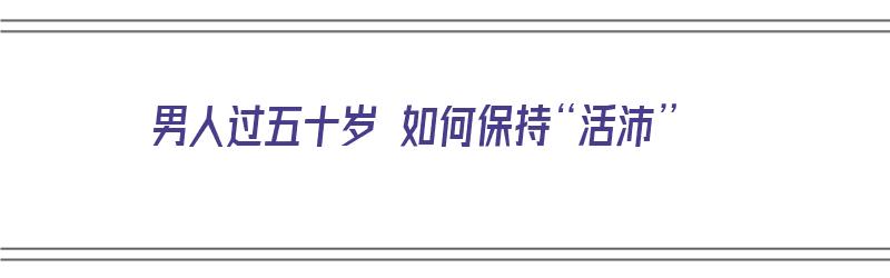 男人过五十岁 如何保持“活沛”（男人五十岁后该怎么活）