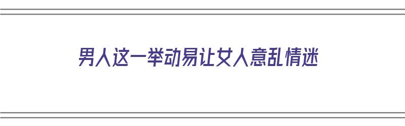 男人这一举动易让女人意乱情迷（男人让女人情绪波动方法）