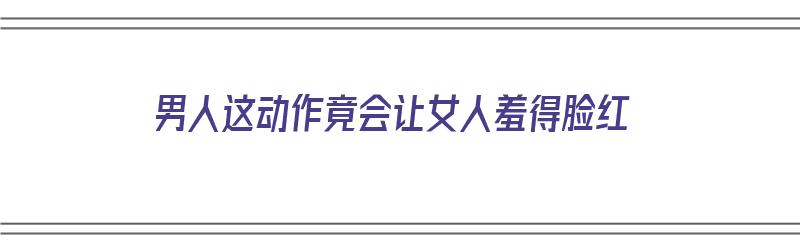 男人这动作竟会让女人羞得脸红（男人这动作竟会让女人羞得脸红吗）