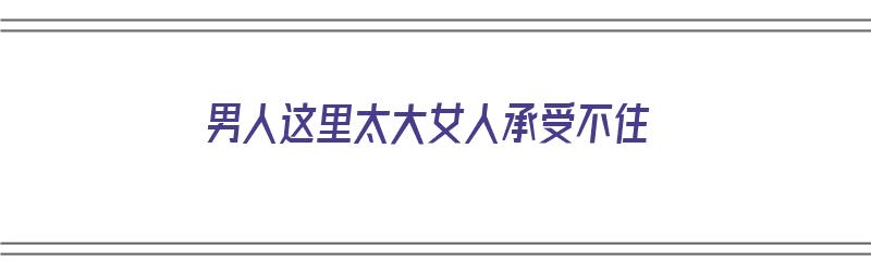 男人这里太大女人承受不住（男人这里太大女人承受不住怎么办）