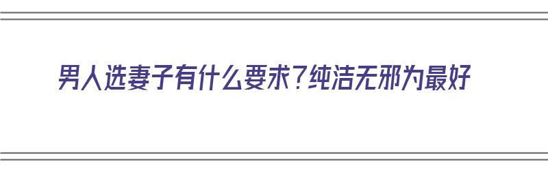 男人选妻子有什么要求？纯洁无邪为最好（男人选妻子有什么要求?纯洁无邪为最好的选择）