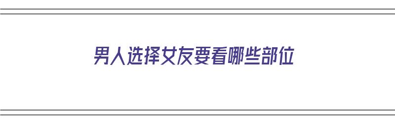 男人选择女友要看哪些部位（男人选择女友要看哪些部位呢）