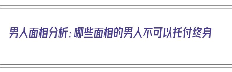 男人面相分析：哪些面相的男人不可以托付终身（什么面相的男人不好）