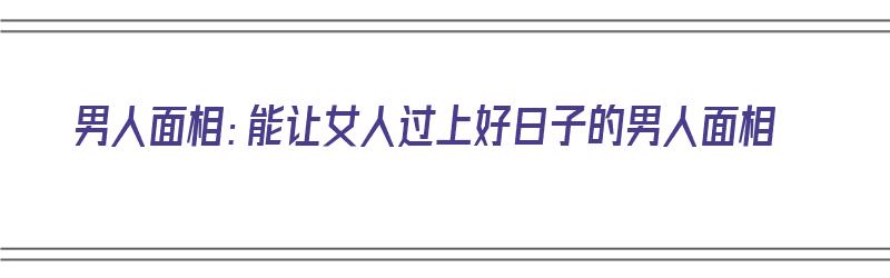 男人面相：能让女人过上好日子的男人面相（男人面相好的顺口溜）